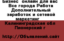 Бизнес- онлайн для вас! - Все города Работа » Дополнительный заработок и сетевой маркетинг   . Калининградская обл.,Пионерский г.